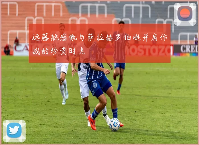 远藤航感慨与萨拉赫罗伯逊并肩作战的珍贵时光