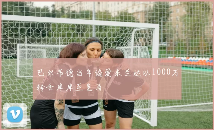巴尔韦德当年偏爱米兰达以1000万转会库库至皇马