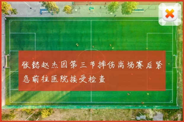 张懿赵杰因第三节摔伤离场赛后紧急前往医院接受检查