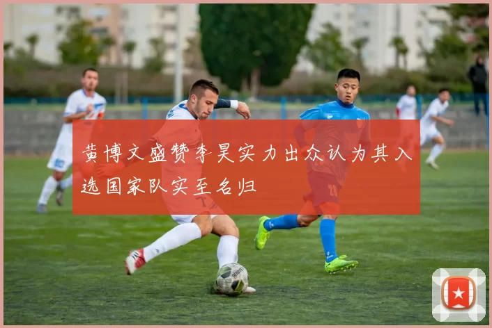 黄博文盛赞李昊实力出众认为其入选国家队实至名归