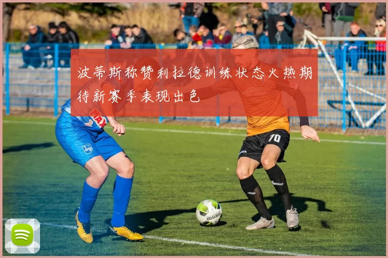 波蒂斯称赞利拉德训练状态火热期待新赛季表现出色