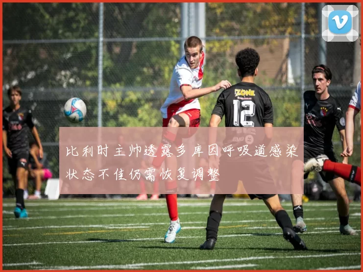 比利时主帅透露多库因呼吸道感染状态不佳仍需恢复调整