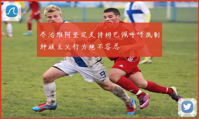 乔治维阿坚定支持姆巴佩呼吁抵制种族主义行为绝不容忍