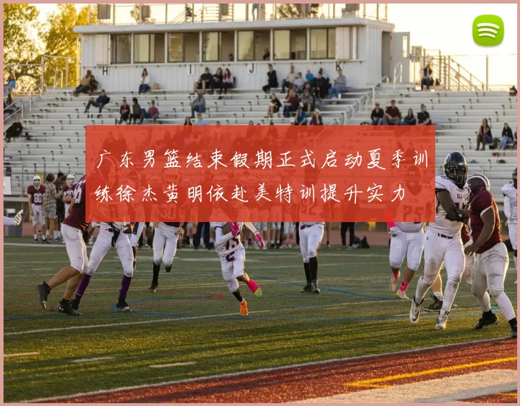 广东男篮结束假期正式启动夏季训练徐杰黄明依赴美特训提升实力