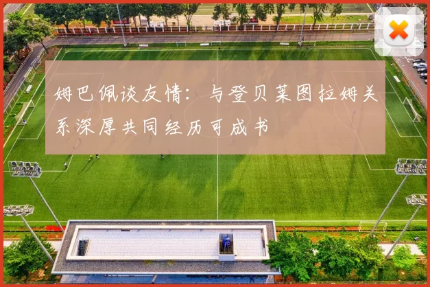 姆巴佩谈友情：与登贝莱图拉姆关系深厚共同经历可成书
