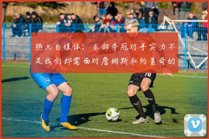 热火自媒体：东部夺冠对手实力不足我们却需面对詹姆斯和约基奇的挑战