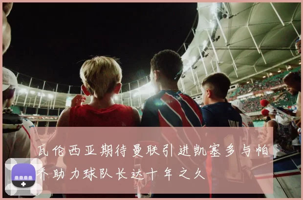 瓦伦西亚期待曼联引进凯塞多与帕乔助力球队长达十年之久