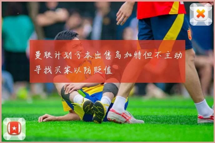 曼联计划亏本出售乌加特但不主动寻找买家以防贬值