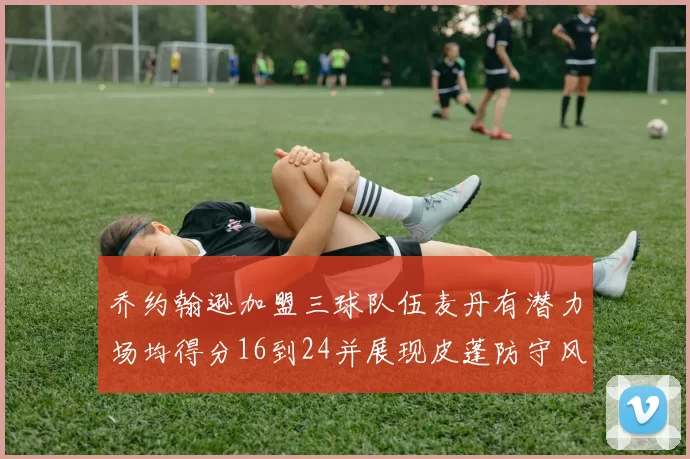 乔约翰逊加盟三球队伍麦丹有潜力场均得分16到24并展现皮蓬防守风范