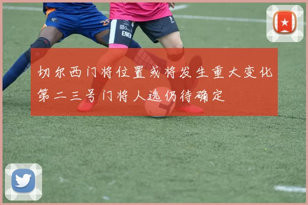 切尔西门将位置或将发生重大变化第二三号门将人选仍待确定