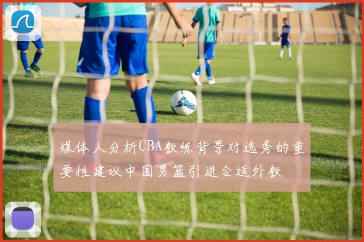 媒体人分析CBA教练背景对选秀的重要性建议中国男篮引进合适外教