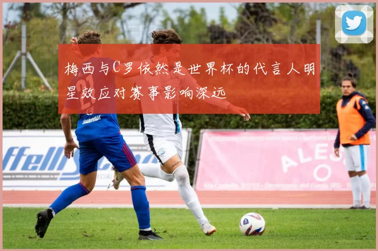 梅西与C罗依然是世界杯的代言人明星效应对赛事影响深远