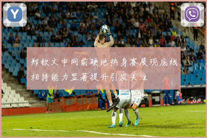 郑钦文中网前硬地热身赛展现底线相持能力显著提升引发关注